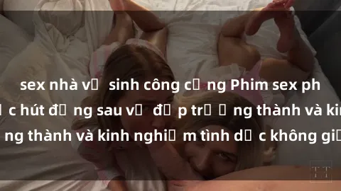 sex nhà vệ sinh công cộng Phim sex phụ nữ lớn tuổi: Sức hút đằng sau vẻ đẹp trưởng thành và kinh nghiệm tình dục không giới hạn