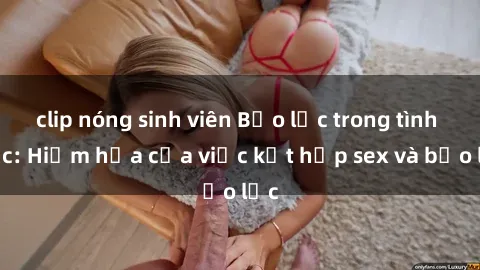clip nóng sinh viên Bạo lực trong tình dục: Hiểm họa của việc kết hợp sex và bạo lực