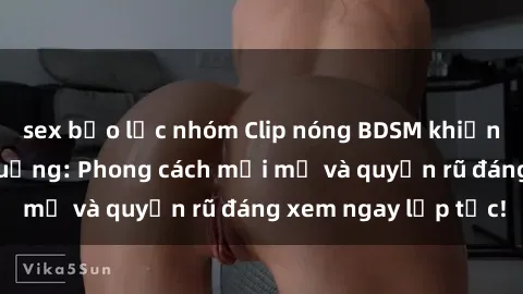 sex bạo lực nhóm Clip nóng BDSM khiến người xem phát cuồng: Phong cách mới mẻ và quyến rũ đáng xem ngay lập tức!