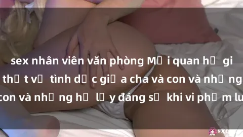 sex nhân viên văn phòng Mối quan hệ giữa cha và con: Sự thật về tình dục giữa cha và con và những hệ lụy đáng sợ khi vi phạm luật pháp.