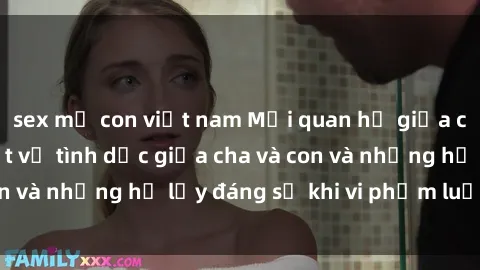 sex mẹ con việt nam Mối quan hệ giữa cha và con: Sự thật về tình dục giữa cha và con và những hệ lụy đáng sợ khi vi phạm luật pháp.