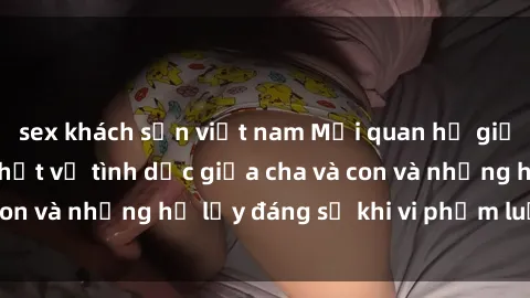 sex khách sạn việt nam Mối quan hệ giữa cha và con: Sự thật về tình dục giữa cha và con và những hệ lụy đáng sợ khi vi phạm luật pháp.