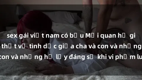 sex gái việt nam có bầu Mối quan hệ giữa cha và con: Sự thật về tình dục giữa cha và con và những hệ lụy đáng sợ khi vi phạm luật pháp.