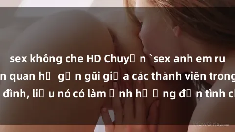 sex không che HD Chuyện `sex anh em ruột` - Đề cập đến quan hệ gần gũi giữa các thành viên trong gia đình, liệu nó có làm ảnh hưởng đến tình cảm gia đình hay không?