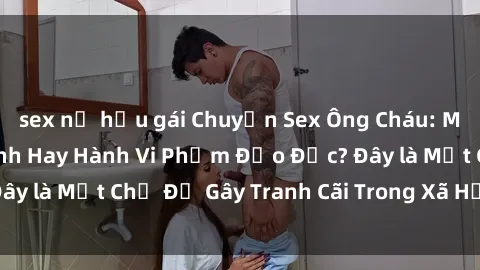 sex nữ hầu gái Chuyện Sex Ông Cháu: Mối Quan Hệ Gia Đình Hay Hành Vi Phạm Đạo Đức? Đây là Một Chủ Đề Gây Tranh Cãi Trong Xã Hội Hiện Nay.