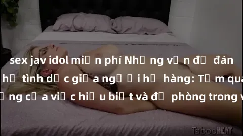 sex jav idol miễn phí Những vấn đề đáng quan tâm về quan hệ tình dục giữa người họ hàng: Tầm quan trọng của việc hiểu biết và đề phòng trong việc tiếp xúc trong gia đình.