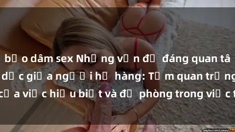 bạo dâm sex Những vấn đề đáng quan tâm về quan hệ tình dục giữa người họ hàng: Tầm quan trọng của việc hiểu biết và đề phòng trong việc tiếp xúc trong gia đình.
