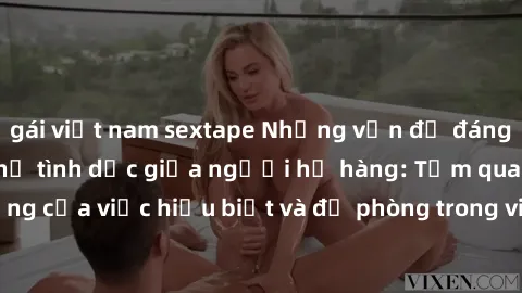 gái việt nam sextape Những vấn đề đáng quan tâm về quan hệ tình dục giữa người họ hàng: Tầm quan trọng của việc hiểu biết và đề phòng trong việc tiếp xúc trong gia đình.