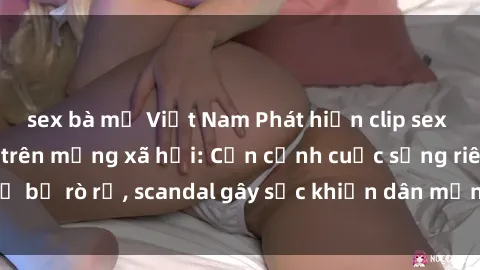sex bà mẹ Việt Nam Phát hiện clip sex quay lén hot nhất trên mạng xã hội: Cận cảnh cuộc sống riêng tư bị rò rỉ, scandal gây sốc khiến dân mạng không khỏi bàng hoàng