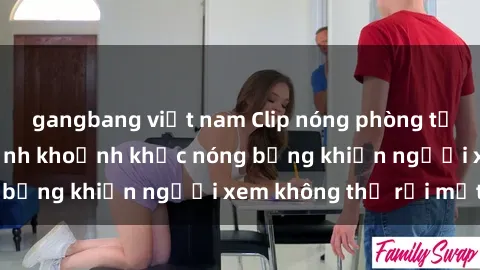 gangbang việt nam Clip nóng phòng tắm gây sốt: Cận cảnh khoảnh khắc nóng bỏng khiến người xem không thể rời mắt
