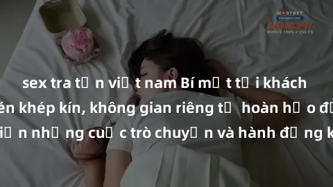 sex tra tấn việt nam Bí mật tại khách sạn: Phòng quay lén khép kín, không gian riêng tư hoàn hảo để thực hiện những cuộc trò chuyện và hành động không bị người khác phát hiện.