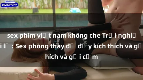sex phim việt nam không che Trải nghiệm mới lạ: Sex phòng thay đồ đầy kích thích và gợi cảm