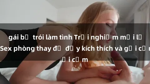 gái bị trói làm tình Trải nghiệm mới lạ: Sex phòng thay đồ đầy kích thích và gợi cảm
