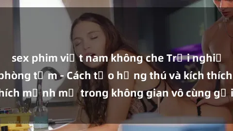 sex phim việt nam không che Trải nghiệm mới lạ với sex phòng tắm - Cách tạo hứng thú và kích thích mạnh mẽ trong không gian vô cùng gợi cảm và lãng mạn