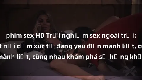 phim sex HD Trải nghiệm sex ngoài trời: Khi thiên nhiên kết nối cảm xúc từ đáng yêu đến mãnh liệt, cùng nhau khám phá sự hứng khởi và thú vị.