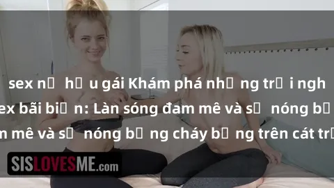 sex nữ hầu gái Khám phá những trải nghiệm độc đáo tại sex bãi biển: Làn sóng đam mê và sự nóng bỏng cháy bỏng trên cát trắng