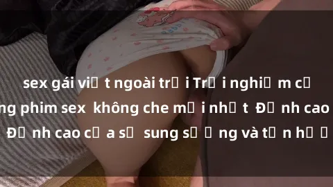 sex gái việt ngoài trời Trải nghiệm cực kỳ nóng bỏng trong phim sex  không che mới nhất  Đỉnh cao của sự sung sướng và tận hưởng chân thật