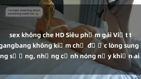 sex không che HD Siêu phẩm gái Việt tham gia trong buổi gangbang không kiềm chế được lòng sung sướng, những cảnh nóng nảy khiến ai cũng phải mãn nhãn
