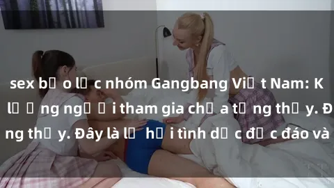 sex bạo lực nhóm Gangbang Việt Nam: Kỷ lục mới với số lượng người tham gia chưa từng thấy. Đây là lễ hội tình dục độc đáo và gây sốc.