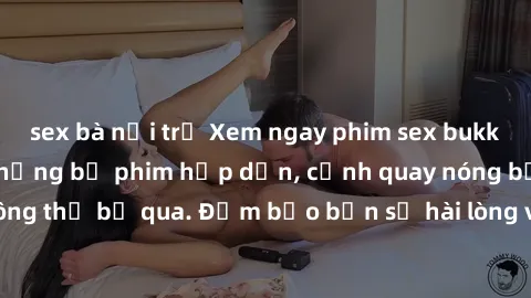 sex bà nội trợ Xem ngay phim sex bukkake hàng đầu với những bộ phim hấp dẫn, cảnh quay nóng bỏng không thể bỏ qua. Đảm bảo bạn sẽ hài lòng với trải nghiệm mới lạ này!