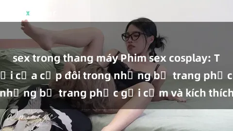 sex trong thang máy Phim sex cosplay: Trải nghiệm tuyệt vời của cặp đôi trong những bộ trang phục gợi cảm và kích thích
