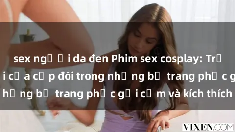 sex người da đen Phim sex cosplay: Trải nghiệm tuyệt vời của cặp đôi trong những bộ trang phục gợi cảm và kích thích