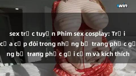 sex trực tuyến Phim sex cosplay: Trải nghiệm tuyệt vời của cặp đôi trong những bộ trang phục gợi cảm và kích thích