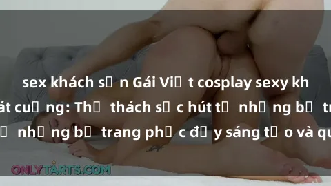 sex khách sạn Gái Việt cosplay sexy khiến fan hâm mộ phát cuồng: Thử thách sức hút từ những bộ trang phục đầy sáng tạo và quyến rũ!