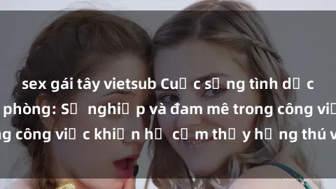 sex gái tây vietsub Cuộc sống tình dục của nhân viên văn phòng: Sự nghiệp và đam mê trong công việc khiến họ cảm thấy hứng thú với tình dục?