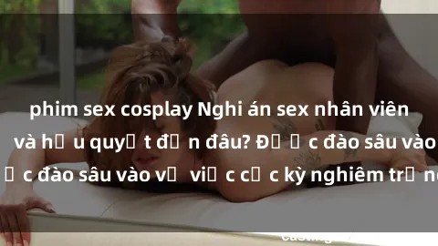 phim sex cosplay Nghi án sex nhân viên nhà hàng: Hậu quả và hậu quyết đến đâu? Được đào sâu vào vụ việc cực kỳ nghiêm trọng này.