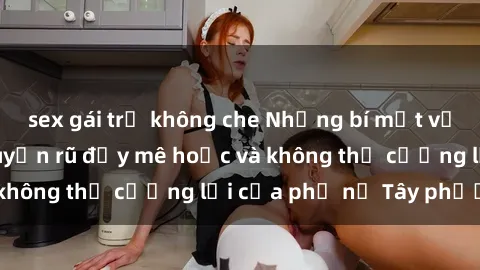 sex gái trẻ không che Những bí mật về sex gái Tây: Sự quyến rũ đầy mê hoặc và không thể cưỡng lại của phụ nữ Tây phương