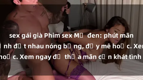 sex gái già Phim sex Mỹ đen: phút mãnh liệt với những cảnh địt nhau nóng bỏng, đầy mê hoặc. Xem ngay để thỏa mãn cơn khát tình dục của bạn!