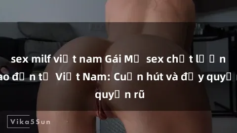 sex milf việt nam Gái Mỹ sex chất lượng cao đến từ Việt Nam: Cuốn hút và đầy quyến rũ
