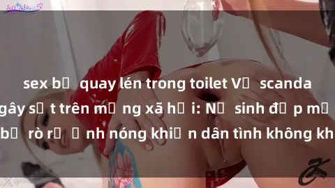 sex bị quay lén trong toilet Vụ scandal gái xinh lộ hàng gây sốt trên mạng xã hội: Nữ sinh đẹp mắt bị rò rỉ ảnh nóng khiến dân tình không khỏi bất ngờ và phẫn nộ!