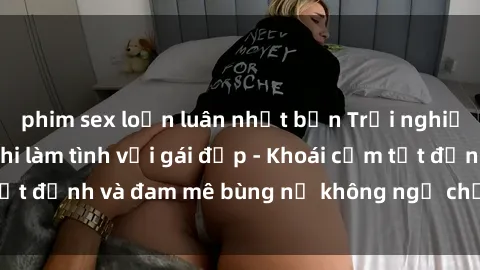 phim sex loạn luân nhật bản Trải nghiệm cực kỳ thú vị khi làm tình với gái đẹp - Khoái cảm tột đỉnh và đam mê bùng nổ không ngờ chỉ trong một đêm!