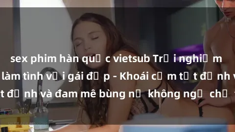 sex phim hàn quốc vietsub Trải nghiệm cực kỳ thú vị khi làm tình với gái đẹp - Khoái cảm tột đỉnh và đam mê bùng nổ không ngờ chỉ trong một đêm!