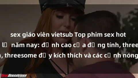 sex giáo viên vietsub Top phim sex hot nhất không thể bỏ lỡ năm nay: đỉnh cao của đồng tính, threesome đầy kích thích và các cảnh nóng đang gây sốt!