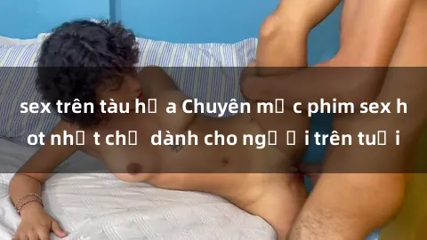 sex trên tàu hỏa Chuyên mục phim sex hot nhất chỉ dành cho người trên tuổi