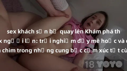 sex khách sạn bị quay lén Khám phá thế giới mới với sex người lớn: trải nghiệm đầy mê hoặc và đắm chìm trong những cung bậc cảm xúc tột cùng, hứng khởi và cuốn hút.