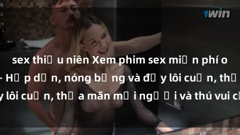 sex thiếu niên Xem phim sex miễn phí online ngay tại đây – Hấp dẫn, nóng bỏng và đầy lôi cuốn, thỏa mãn mọi người và thú vui của bạn!
