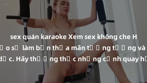 sex quán karaoke Xem sex không che HD miễn phí đảm bảo sẽ làm bạn thỏa mãn tưởng tượng và nhu cầu tình dục. Hãy thưởng thức những cảnh quay hấp dẫn và mãnh liệt ngay bây giờ!