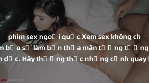 phim sex ngoại quốc Xem sex không che HD miễn phí đảm bảo sẽ làm bạn thỏa mãn tưởng tượng và nhu cầu tình dục. Hãy thưởng thức những cảnh quay hấp dẫn và mãnh liệt ngay bây giờ!