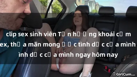 clip sex sinh viên Tận hưởng khoái cảm với gái xinh sex, thỏa mãn mong ước tình dục của mình ngay hôm nay
