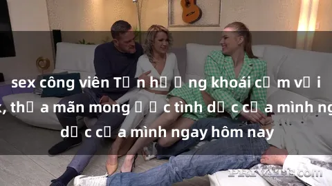 sex công viên Tận hưởng khoái cảm với gái xinh sex, thỏa mãn mong ước tình dục của mình ngay hôm nay