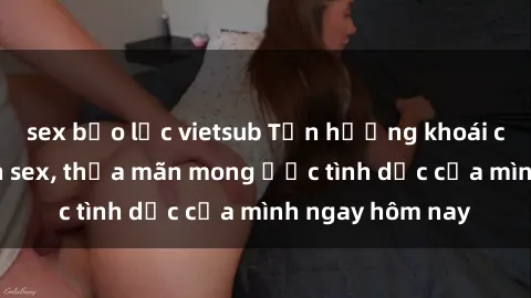 sex bạo lực vietsub Tận hưởng khoái cảm với gái xinh sex, thỏa mãn mong ước tình dục của mình ngay hôm nay