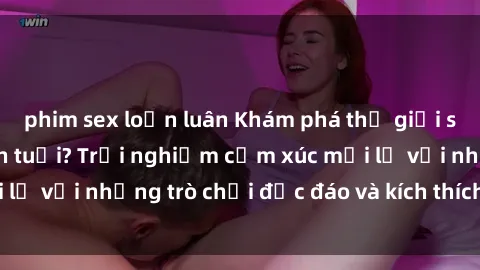 phim sex loạn luân Khám phá thế giới sex trực tuyến: Hơn tuổi? Trải nghiệm cảm xúc mới lạ với những trò chơi độc đáo và kích thích người lớn
