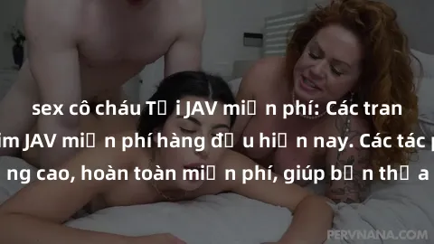 sex cô cháu Tải JAV miễn phí: Các trang web cung cấp phim JAV miễn phí hàng đầu hiện nay. Các tác phẩm chất lượng cao, hoàn toàn miễn phí, giúp bạn thỏa mãn niềm đam mê mà không tốn kém.