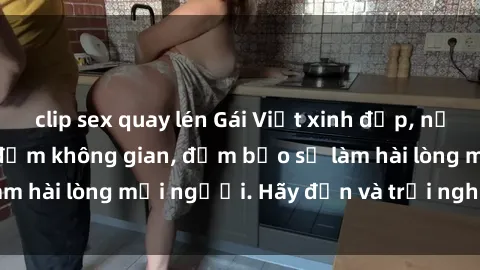 clip sex quay lén Gái Việt xinh đẹp, nồng nàn làm tình say đắm không gian, đảm bảo sẽ làm hài lòng mọi người. Hãy đến và trải nghiệm ngay!