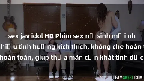 sex jav idol HD Phim sex nữ sinh mới nhất: Trải nghiệm nhiều tình huống kích thích, không che hoàn toàn, giúp thỏa mãn cơn khát tình dục của các bạn trẻ