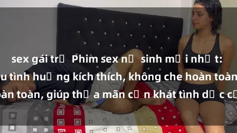 sex gái trẻ Phim sex nữ sinh mới nhất: Trải nghiệm nhiều tình huống kích thích, không che hoàn toàn, giúp thỏa mãn cơn khát tình dục của các bạn trẻ
